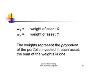 wX =    weight of asset X
wY =    weight of asset Y

The weights represent the proportion
of the portfolio invested in each asset;
the sum of the weights is one

               (c) ECI Risk Training
              www.ecirisktraining.com      27
 