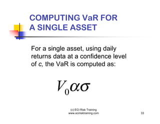 COMPUTING VaR FOR
A SINGLE ASSET

For a single asset, using daily
returns data at a confidence level
of c, the VaR is computed as:


        V0
              (c) ECI Risk Training
             www.ecirisktraining.com   33
 