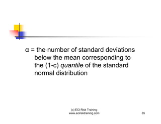 = the number of standard deviations
 below the mean corresponding to
 the (1-c) quantile of the standard
 normal distribution




             (c) ECI Risk Training
            www.ecirisktraining.com   35
 