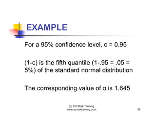 EXAMPLE
For a 95% confidence level, c = 0.95

(1-c) is the fifth quantile (1-.95 = .05 =
5%) of the standard normal distribution

The corresponding value of                is 1.645

                 (c) ECI Risk Training
                www.ecirisktraining.com              36
 