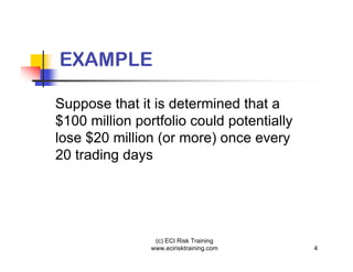 EXAMPLE

Suppose that it is determined that a
$100 million portfolio could potentially
lose $20 million (or more) once every
20 trading days




                 (c) ECI Risk Training
                www.ecirisktraining.com    4
 