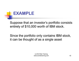 EXAMPLE

Suppose that an investor’s portfolio consists
entirely of $10,000 worth of IBM stock.

Since the portfolio only contains IBM stock,
it can be thought of as a single asset



                  (c) ECI Risk Training
                 www.ecirisktraining.com   42
 