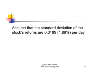 Assume that the standard deviation of the
stock’s returns are 0.0189 (1.89%) per day




                 (c) ECI Risk Training
                www.ecirisktraining.com   43
 