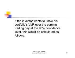 If the investor wants to know his
portfolio’s VaR over the coming
trading day at the 95% confidence
level, this would be calculated as
follows:




             (c) ECI Risk Training
            www.ecirisktraining.com   44
 