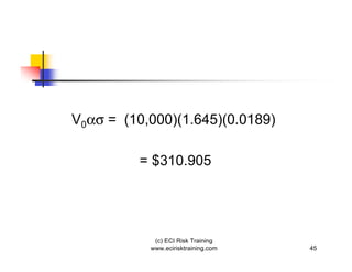 V0   = (10,000)(1.645)(0.0189)

         = $310.905




            (c) ECI Risk Training
           www.ecirisktraining.com   45
 