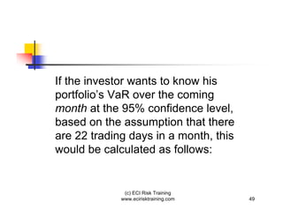 If the investor wants to know his
portfolio’s VaR over the coming
month at the 95% confidence level,
based on the assumption that there
are 22 trading days in a month, this
would be calculated as follows:


              (c) ECI Risk Training
             www.ecirisktraining.com   49
 