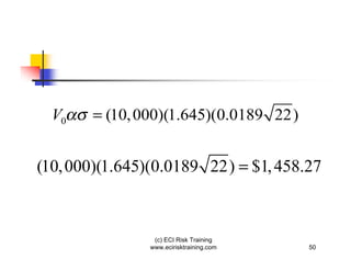 V0   = (10, 000)(1.645)(0.0189 22)


(10, 000)(1.645)(0.0189 22) = $1, 458.27



                (c) ECI Risk Training
               www.ecirisktraining.com   50
 