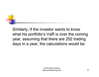 Similarly, if the investor wants to know
what his portfolio’s VaR is over the coming
year, assuming that there are 252 trading
days in a year, the calculations would be:




                  (c) ECI Risk Training
                 www.ecirisktraining.com   51
 