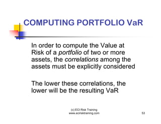 COMPUTING PORTFOLIO VaR

 In order to compute the Value at
 Risk of a portfolio of two or more
 assets, the correlations among the
 assets must be explicitly considered

 The lower these correlations, the
 lower will be the resulting VaR

               (c) ECI Risk Training
              www.ecirisktraining.com   53
 