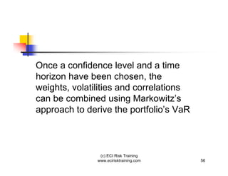 Once a confidence level and a time
horizon have been chosen, the
weights, volatilities and correlations
can be combined using Markowitz’s
approach to derive the portfolio’s VaR



                (c) ECI Risk Training
               www.ecirisktraining.com   56
 