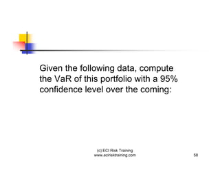 Given the following data, compute
the VaR of this portfolio with a 95%
confidence level over the coming:




               (c) ECI Risk Training
              www.ecirisktraining.com   58
 