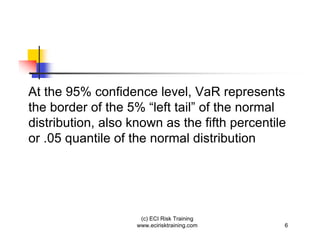 At the 95% confidence level, VaR represents
the border of the 5% “left tail” of the normal
distribution, also known as the fifth percentile
or .05 quantile of the normal distribution




                     (c) ECI Risk Training
                    www.ecirisktraining.com    6
 