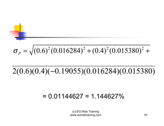 P   = (0.6) (0.016284) + (0.4) (0.015380) +
            2               2                2   2




2(0.6)(0.4)( 0.19055)(0.016284)(0.015380)


          = 0.01144627 = 1.144627%

                    (c) ECI Risk Training
                   www.ecirisktraining.com           61
 