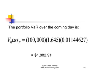The portfolio VaR over the coming day is:


V0   P   = (100,000)(1.645)(0.01144627)

             = $1,882.91

                   (c) ECI Risk Training
                  www.ecirisktraining.com   62
 