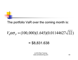 The portfolio VaR over the coming month is:


V0   P   = (100, 000)(1.645)(0.01144627 22)

               = $8,831.638

                   (c) ECI Risk Training
                  www.ecirisktraining.com   63
 
