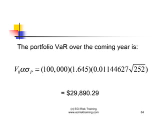 The portfolio VaR over the coming year is:


V0   P   = (100, 000)(1.645)(0.01144627 252)


                = $29,890.29

                    (c) ECI Risk Training
                   www.ecirisktraining.com    64
 