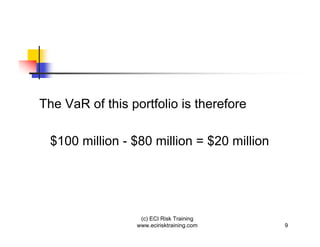 The VaR of this portfolio is therefore

 $100 million - $80 million = $20 million




                  (c) ECI Risk Training
                 www.ecirisktraining.com    9
 