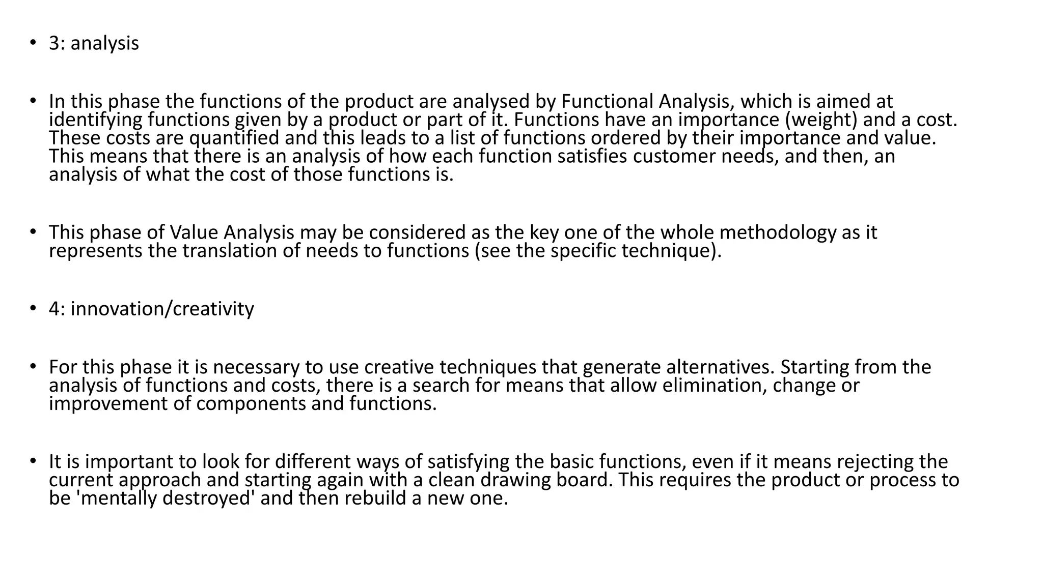 • 3: analysis
• In this phase the functions of the product are analysed by Functional Analysis, which is aimed at
identifying functions given by a product or part of it. Functions have an importance (weight) and a cost.
These costs are quantified and this leads to a list of functions ordered by their importance and value.
This means that there is an analysis of how each function satisfies customer needs, and then, an
analysis of what the cost of those functions is.
• This phase of Value Analysis may be considered as the key one of the whole methodology as it
represents the translation of needs to functions (see the specific technique).
• 4: innovation/creativity
• For this phase it is necessary to use creative techniques that generate alternatives. Starting from the
analysis of functions and costs, there is a search for means that allow elimination, change or
improvement of components and functions.
• It is important to look for different ways of satisfying the basic functions, even if it means rejecting the
current approach and starting again with a clean drawing board. This requires the product or process to
be 'mentally destroyed' and then rebuild a new one.
 