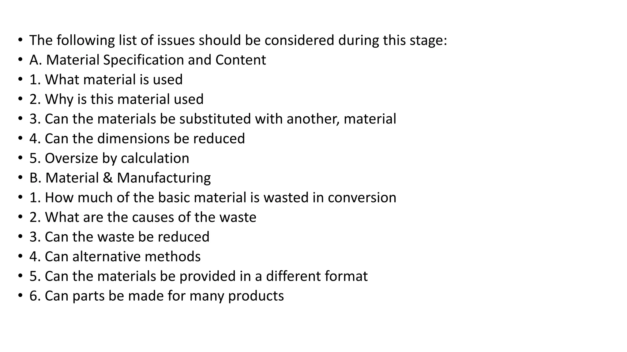 • The following list of issues should be considered during this stage:
• A. Material Specification and Content
• 1. What material is used
• 2. Why is this material used
• 3. Can the materials be substituted with another, material
• 4. Can the dimensions be reduced
• 5. Oversize by calculation
• B. Material & Manufacturing
• 1. How much of the basic material is wasted in conversion
• 2. What are the causes of the waste
• 3. Can the waste be reduced
• 4. Can alternative methods
• 5. Can the materials be provided in a different format
• 6. Can parts be made for many products
 