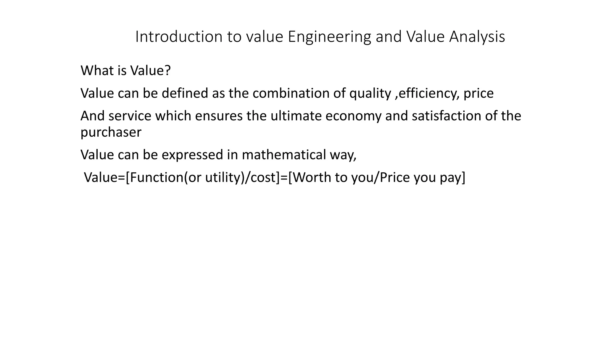 Introduction to value Engineering and Value Analysis
What is Value?
Value can be defined as the combination of quality ,efficiency, price
And service which ensures the ultimate economy and satisfaction of the
purchaser
Value can be expressed in mathematical way,
Value=[Function(or utility)/cost]=[Worth to you/Price you pay]
 