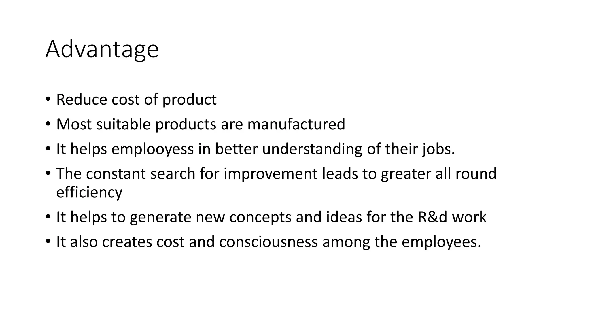 Advantage
• Reduce cost of product
• Most suitable products are manufactured
• It helps emplooyess in better understanding of their jobs.
• The constant search for improvement leads to greater all round
efficiency
• It helps to generate new concepts and ideas for the R&d work
• It also creates cost and consciousness among the employees.
 