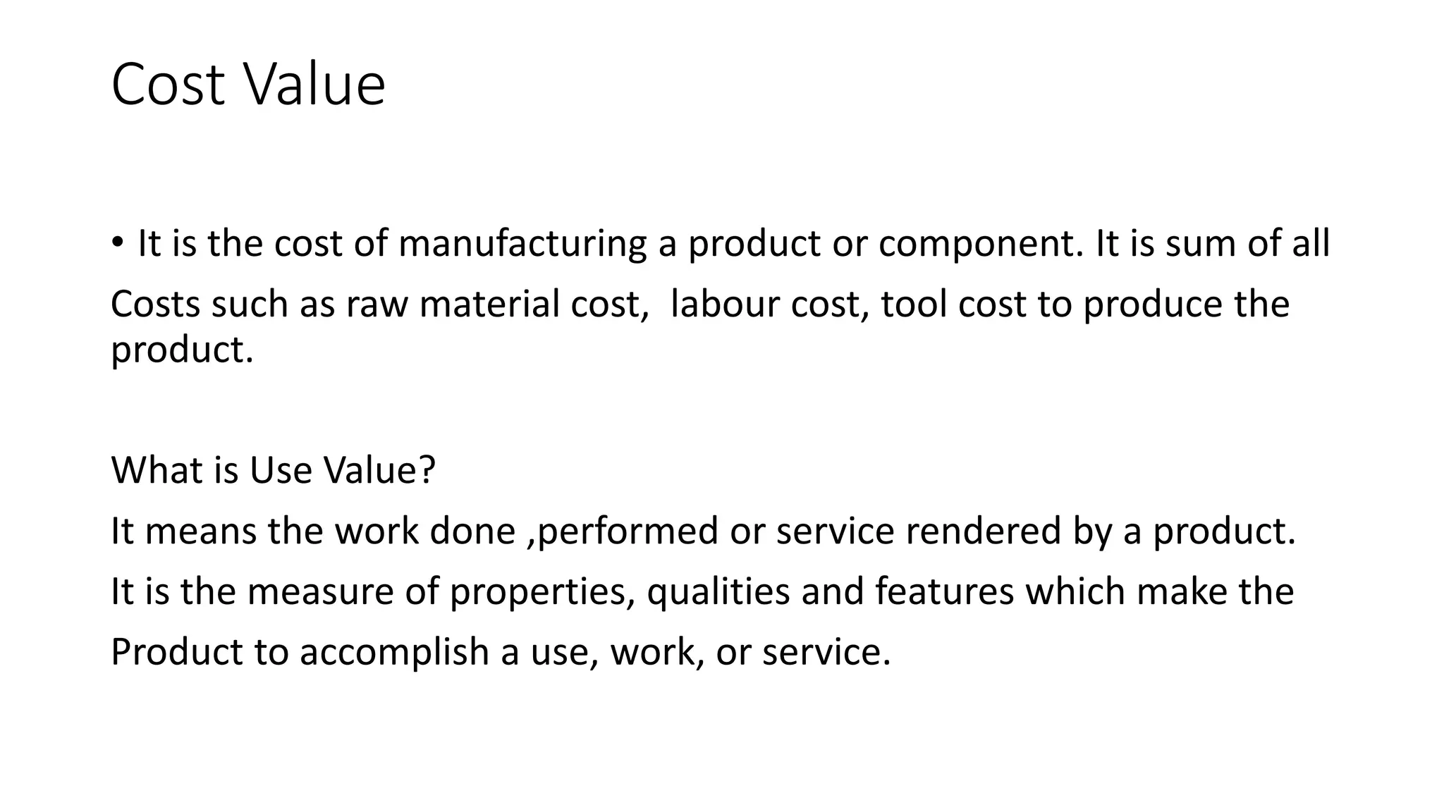 Cost Value
• It is the cost of manufacturing a product or component. It is sum of all
Costs such as raw material cost, labour cost, tool cost to produce the
product.
What is Use Value?
It means the work done ,performed or service rendered by a product.
It is the measure of properties, qualities and features which make the
Product to accomplish a use, work, or service.
 