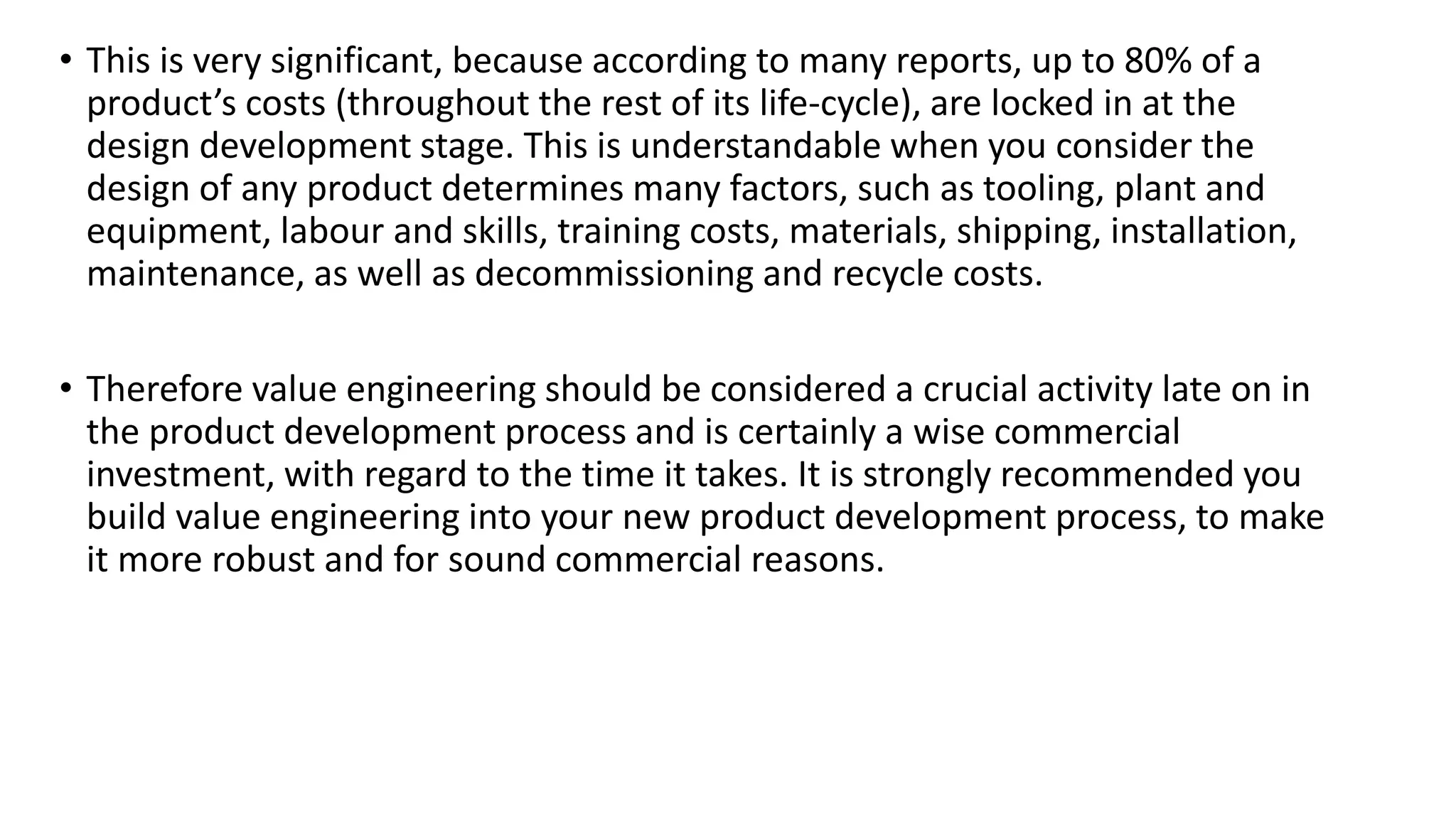 • This is very significant, because according to many reports, up to 80% of a
product’s costs (throughout the rest of its life-cycle), are locked in at the
design development stage. This is understandable when you consider the
design of any product determines many factors, such as tooling, plant and
equipment, labour and skills, training costs, materials, shipping, installation,
maintenance, as well as decommissioning and recycle costs.
• Therefore value engineering should be considered a crucial activity late on in
the product development process and is certainly a wise commercial
investment, with regard to the time it takes. It is strongly recommended you
build value engineering into your new product development process, to make
it more robust and for sound commercial reasons.
 