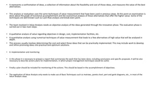 • It represents a confrontation of ideas, a collection of information about the feasibility and cost of those ideas, and measures the value of the best
alternatives.
• This analysis or evaluation uses the same techniques of value measurement that have been used in previous steps. At this point an examination is
done about the grade of functional accomplishment and the economical analysis of those alternatives that offer the higher value. Some of the
techniques are well-known such as Cash-flow analysis and break-even point.
• The team involved in Value Analysis needs an objective analysis of the ideas generated through the innovation phase. The evaluation phase is
carried out in two main steps:
• A qualitative analysis of value regarding objectives in design, cost, implementation facilities, etc.
• A quantitative analysis using numerical techniques of value measurement that leads to a few alternatives of high value that will be analysed in
depth.
• This process usually involves determining the cost and select those ideas that can be practically implemented. This may include work to develop
and refine promising ideas into practical and optimum solutions.
• 6: implementation and monitoring
• In this phase it is necessary to prepare a report that summarizes the work that has been done, including conclusions and specific proposals. It will be also
necessary to describe actions plans for implementation, in which project management techniques would be useful.
• Finally a plan should be included for monitoring of the actions. This should be based in the accomplishment of objectives.
• The application of Value Analysis only needs to make use of Basic Techniques such as matrixes, pareto chart, pert and gantt diagrams, etc., in most of the
Value Analysis steps.
 
