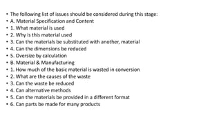 • The following list of issues should be considered during this stage:
• A. Material Specification and Content
• 1. What material is used
• 2. Why is this material used
• 3. Can the materials be substituted with another, material
• 4. Can the dimensions be reduced
• 5. Oversize by calculation
• B. Material & Manufacturing
• 1. How much of the basic material is wasted in conversion
• 2. What are the causes of the waste
• 3. Can the waste be reduced
• 4. Can alternative methods
• 5. Can the materials be provided in a different format
• 6. Can parts be made for many products
 