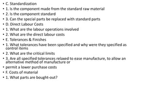 • C. Standardization
• 1. Is the component made from the standard raw material
• 2. Is the component standard
• 3. Can the special parts be replaced with standard parts
• D. Direct Labour Costs
• 1. What are the labour operations involved
• 2. What are the direct labour costs
• E. Tolerances & Finishes
• 1. What tolerances have been specified and why were they specified as
control items
• 2. What are the critical limits
• 3. Are all specified tolerances relaxed to ease manufacture, to allow an
alternative method of manufacture or
• permit a lower purchase costs
• F. Costs of material
• 1. What parts are bought-out?
 