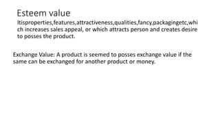 Esteem value
Itisproperties,features,attractiveness,qualities,fancy,packagingetc,whi
ch increases sales appeal, or which attracts person and creates desire
to posses the product.
Exchange Value: A product is seemed to posses exchange value if the
same can be exchanged for another product or money.
 