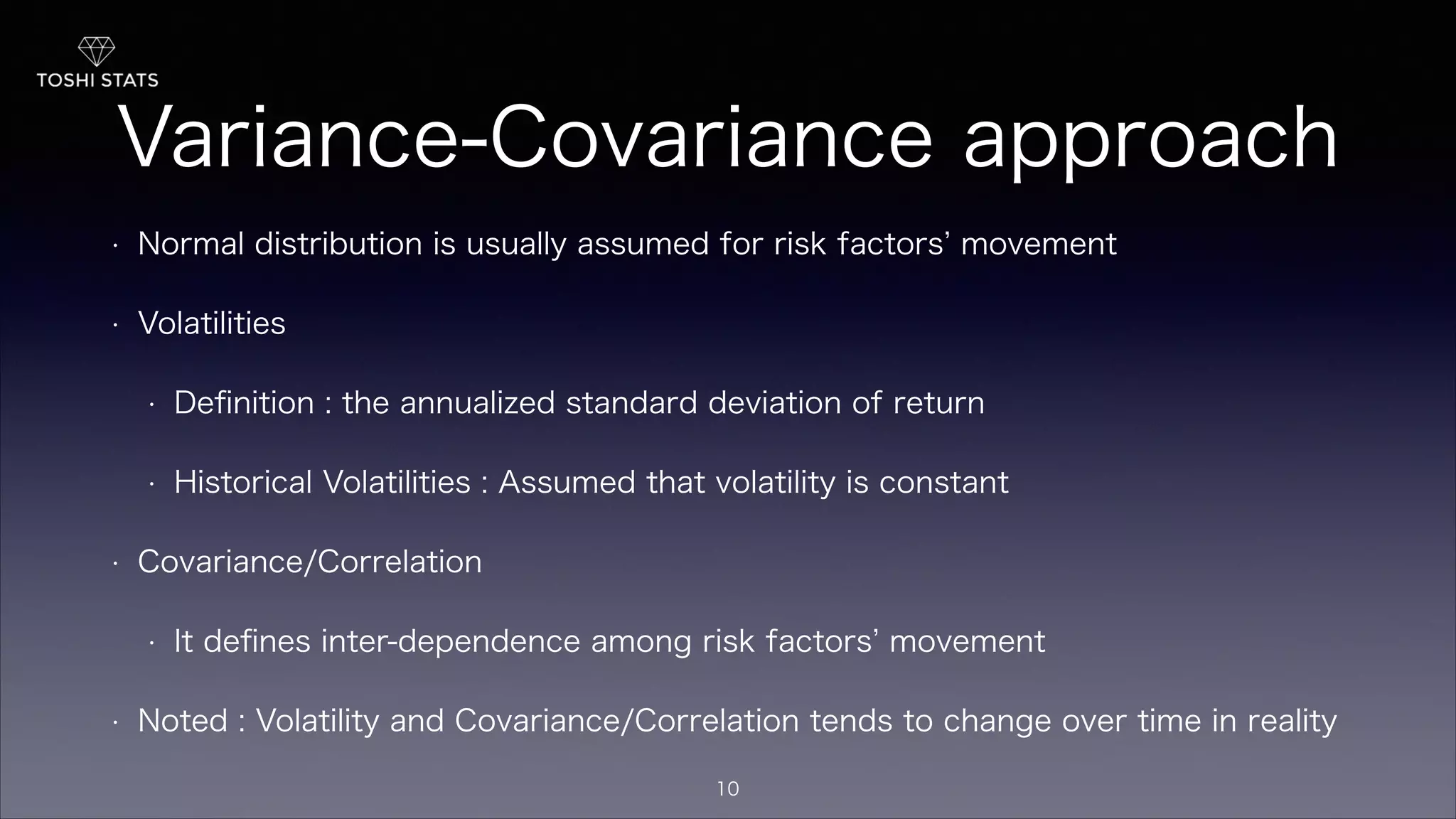 Variance-Covariance approach
• Normal distribution is usually assumed for risk factors movement
• Volatilities
• Deﬁnition : the annualized standard deviation of return
• Historical Volatilities : Assumed that volatility is constant
• Covariance/Correlation
• It deﬁnes inter-dependence among risk factors movement
• Noted : Volatility and Covariance/Correlation tends to change over time in reality
10
 