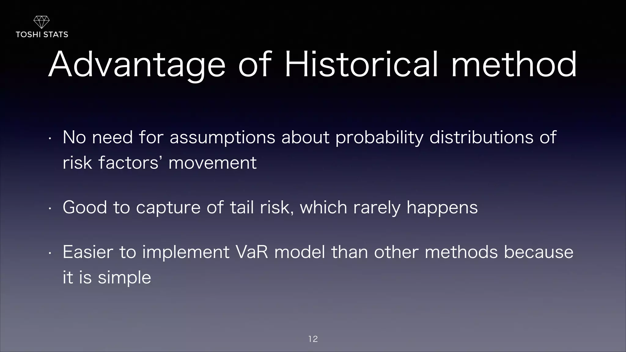 Advantage of Historical method
• No need for assumptions about probability distributions of
risk factors movement
• Good to capture of tail risk, which rarely happens
• Easier to implement VaR model than other methods because
it is simple
12
 