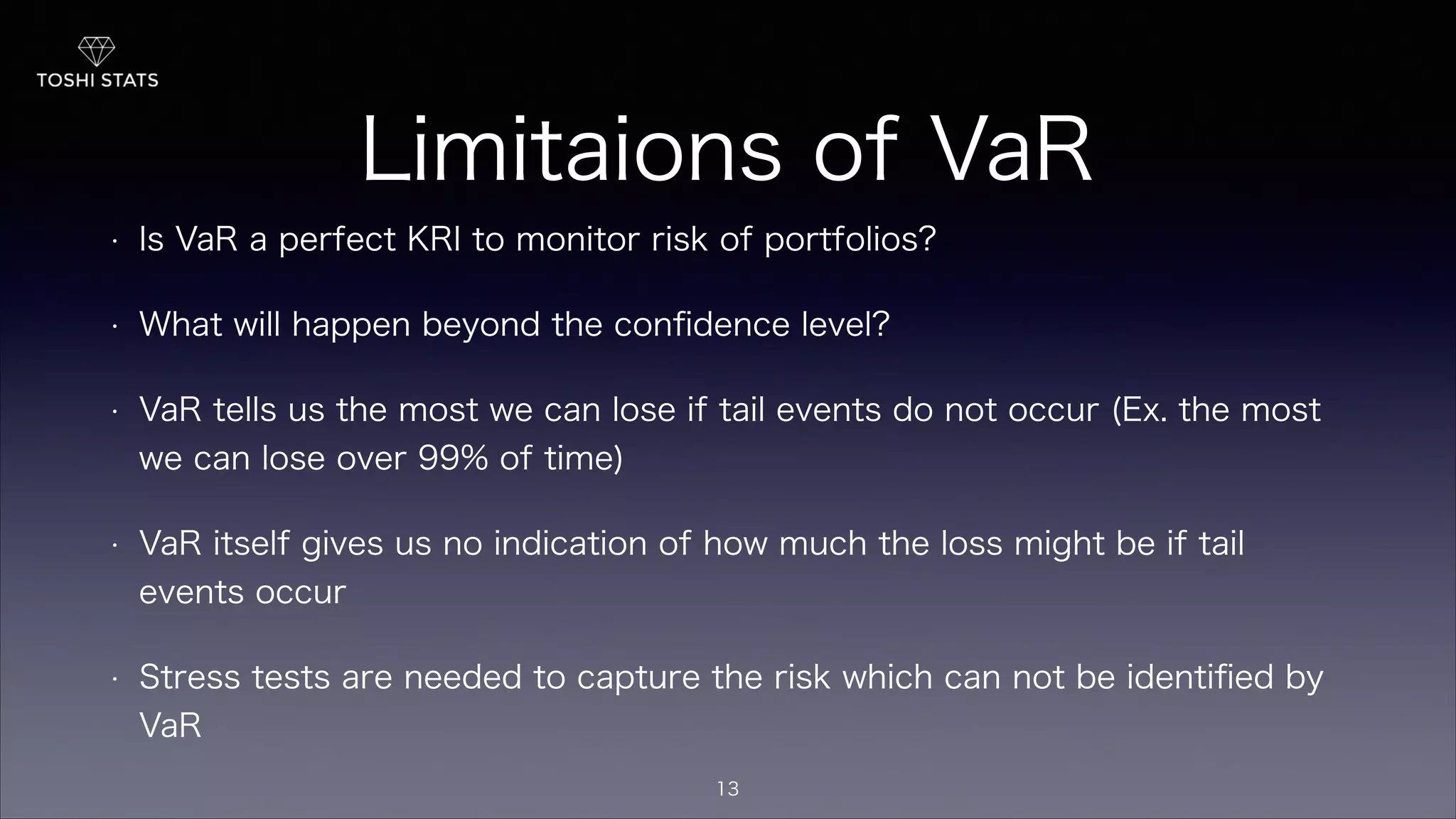 Limitaions of VaR
• Is VaR a perfect KRI to monitor risk of portfolios?
• What will happen beyond the conﬁdence level?
• VaR tells us the most we can lose if tail events do not occur (Ex. the most
we can lose over 99% of time)
• VaR itself gives us no indication of how much the loss might be if tail
events occur
• Stress tests are needed to capture the risk which can not be identiﬁed by
VaR
13
 