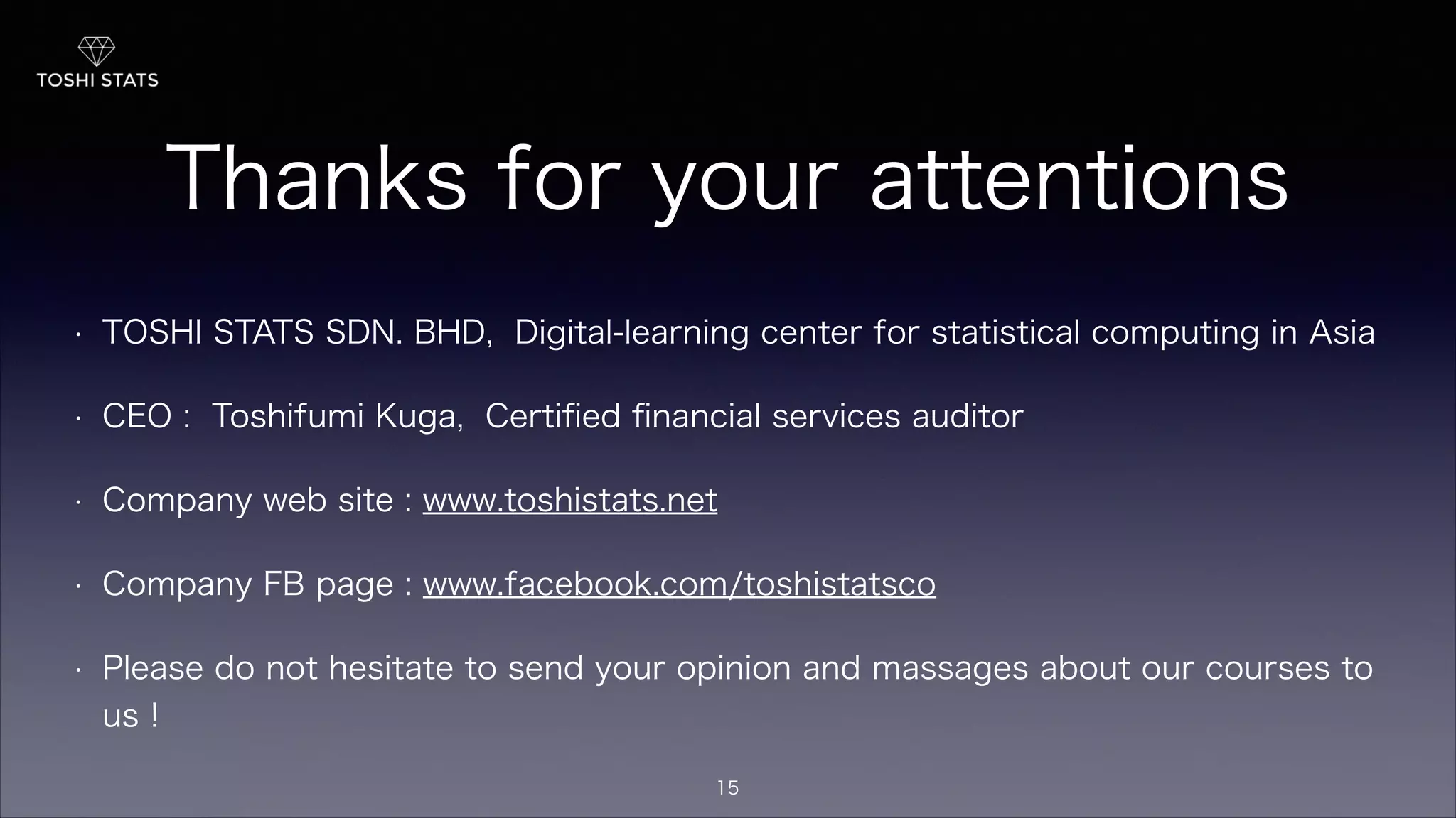 Thanks for your attentions
!
• TOSHI STATS SDN. BHD, Digital-learning center for statistical computing in Asia
• CEO : Toshifumi Kuga, Certiﬁed ﬁnancial services auditor
• Company web site : www.toshistats.net
• Company FB page : www.facebook.com/toshistatsco
• Please do not hesitate to send your opinion and massages about our courses to
us !
15
 