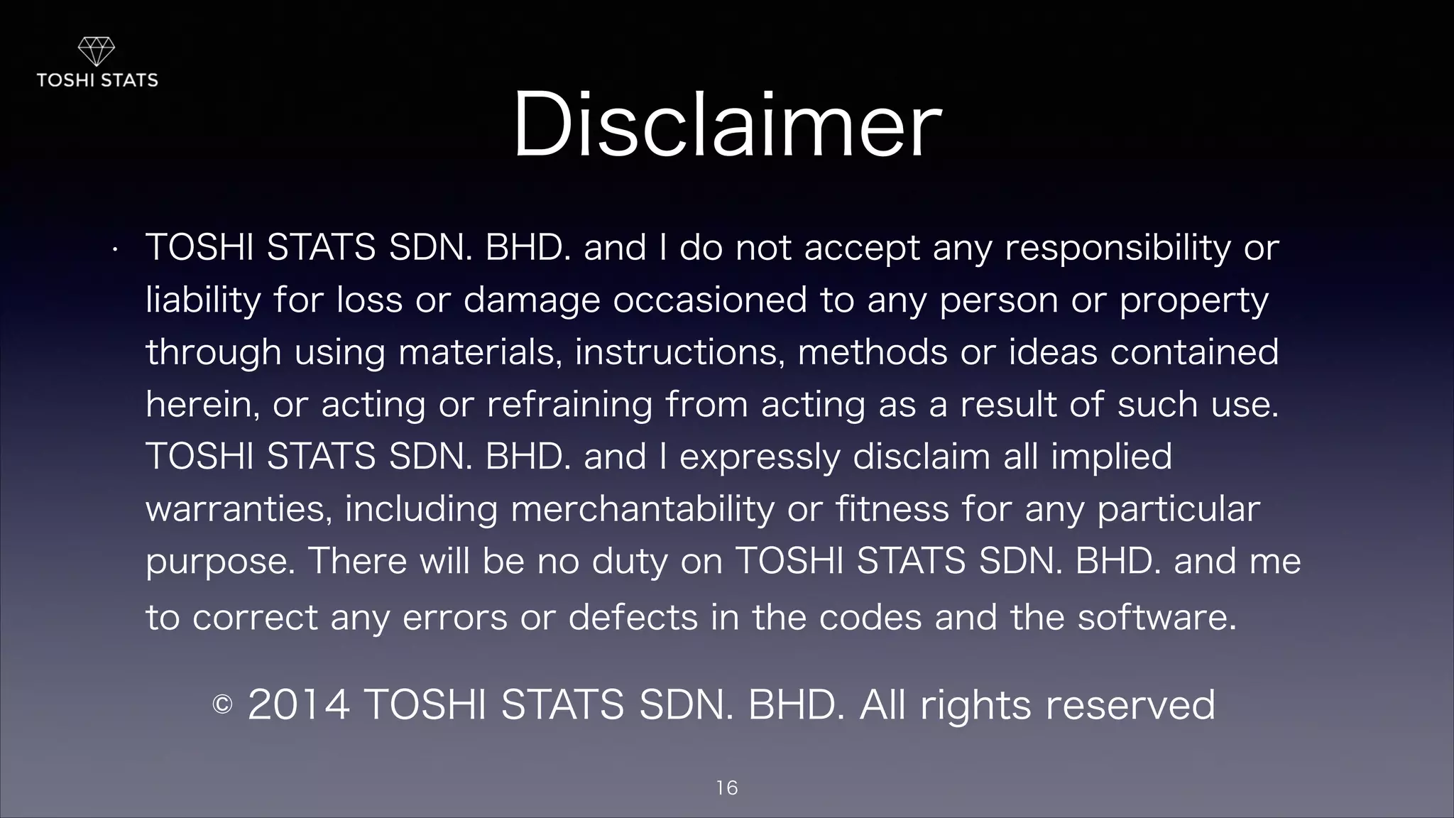 Disclaimer
• TOSHI STATS SDN. BHD. and I do not accept any responsibility or
liability for loss or damage occasioned to any person or property
through using materials, instructions, methods or ideas contained
herein, or acting or refraining from acting as a result of such use.
TOSHI STATS SDN. BHD. and I expressly disclaim all implied
warranties, including merchantability or ﬁtness for any particular
purpose. There will be no duty on TOSHI STATS SDN. BHD. and me
to correct any errors or defects in the codes and the software.
© 2014 TOSHI STATS SDN. BHD. All rights reserved
16
 