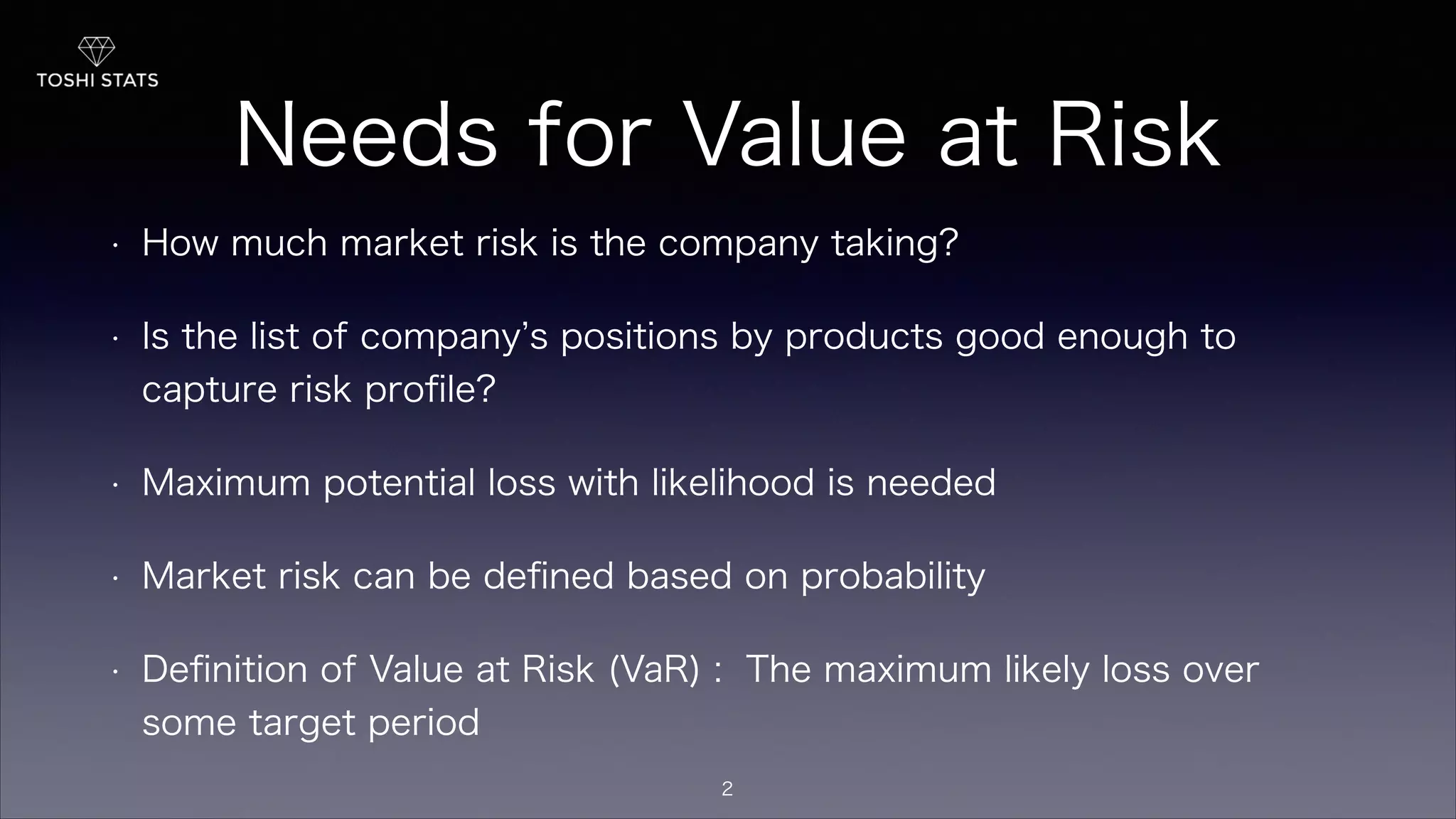 Needs for Value at Risk
• How much market risk is the company taking?
• Is the list of company s positions by products good enough to
capture risk proﬁle?
• Maximum potential loss with likelihood is needed
• Market risk can be deﬁned based on probability
• Deﬁnition of Value at Risk (VaR) : The maximum likely loss over
some target period
2
 