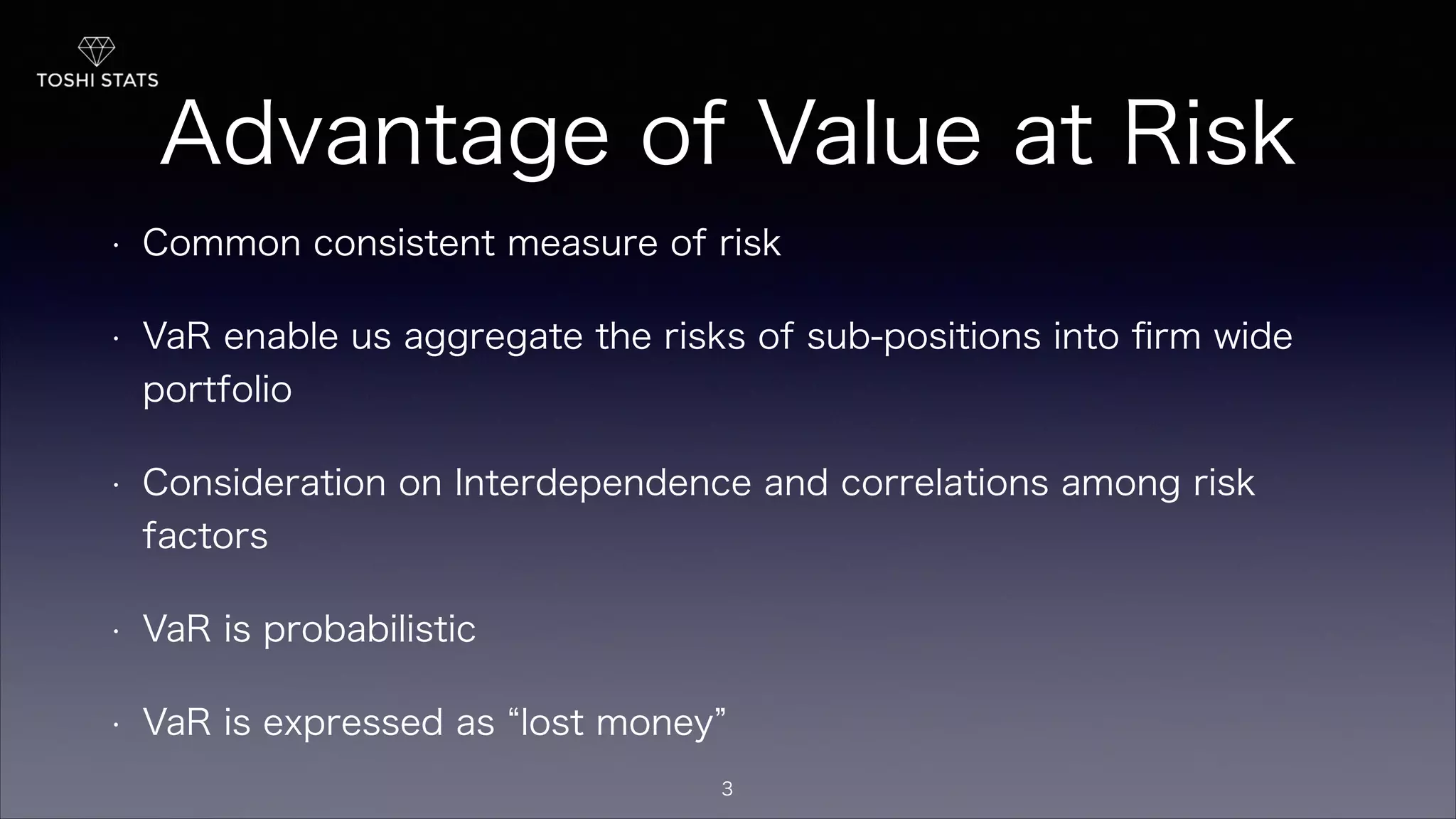 Advantage of Value at Risk
• Common consistent measure of risk
• VaR enable us aggregate the risks of sub-positions into ﬁrm wide
portfolio
• Consideration on Interdependence and correlations among risk
factors
• VaR is probabilistic
• VaR is expressed as lost money
3
 