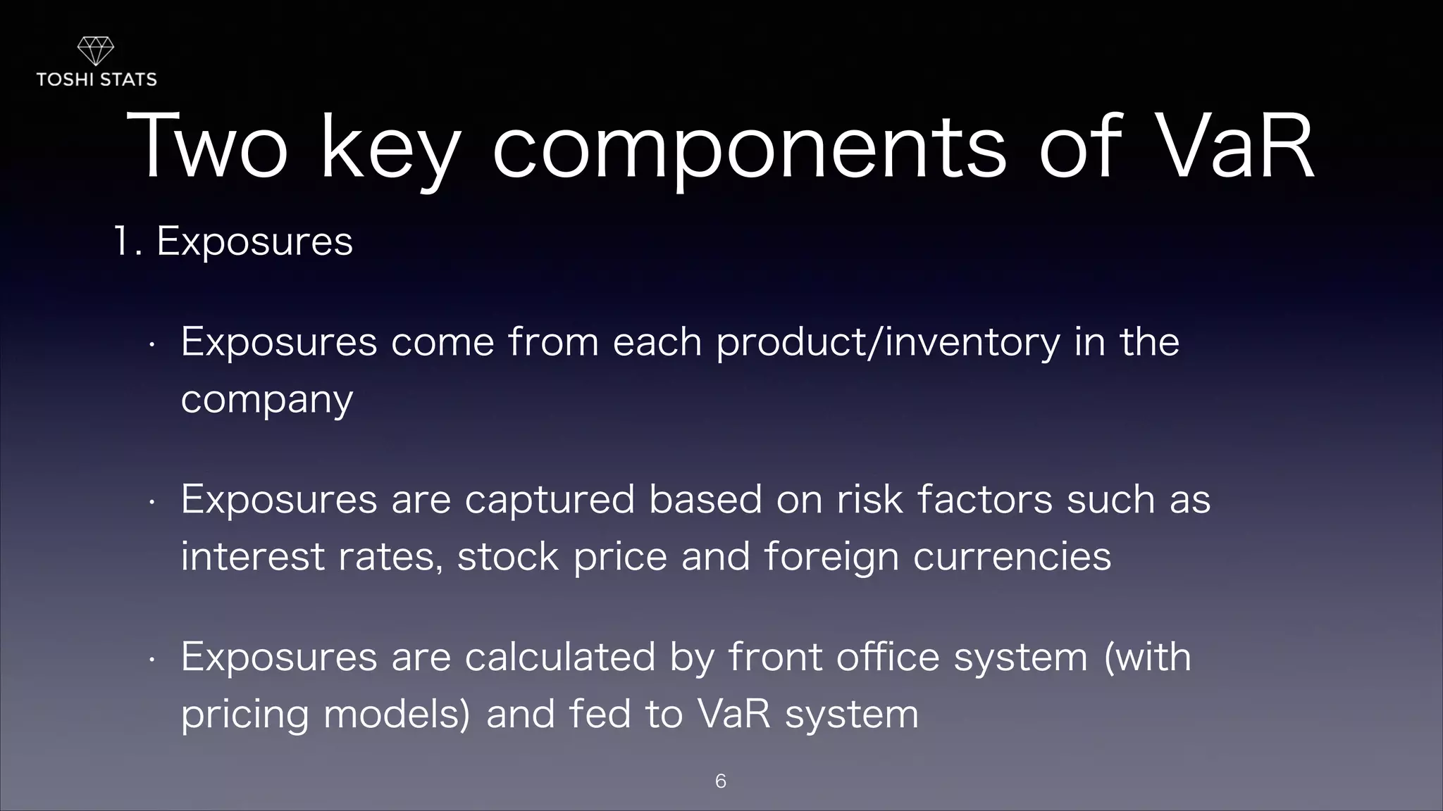 Two key components of VaR
1. Exposures
• Exposures come from each product/inventory in the
company
• Exposures are captured based on risk factors such as
interest rates, stock price and foreign currencies
• Exposures are calculated by front oﬃce system (with
pricing models) and fed to VaR system
6
 