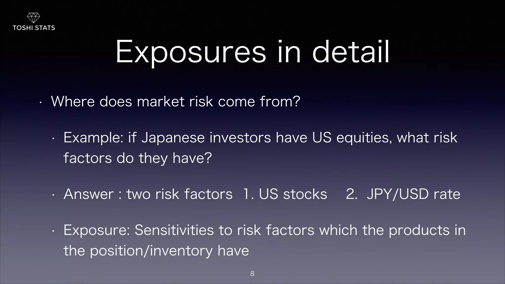 Exposures in detail
• Where does market risk come from?
• Example: if Japanese investors have US equities, what risk
factors do they have?
• Answer : two risk factors 1. US stocks 2. JPY/USD rate
• Exposure: Sensitivities to risk factors which the products in
the position/inventory have
8
 