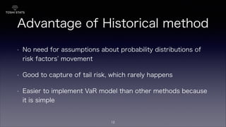 Advantage of Historical method
• No need for assumptions about probability distributions of
risk factors movement
• Good to capture of tail risk, which rarely happens
• Easier to implement VaR model than other methods because
it is simple
12
 
