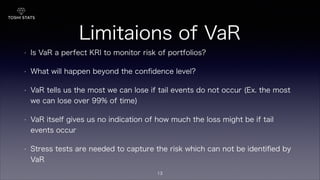 Limitaions of VaR
• Is VaR a perfect KRI to monitor risk of portfolios?
• What will happen beyond the conﬁdence level?
• VaR tells us the most we can lose if tail events do not occur (Ex. the most
we can lose over 99% of time)
• VaR itself gives us no indication of how much the loss might be if tail
events occur
• Stress tests are needed to capture the risk which can not be identiﬁed by
VaR
13
 