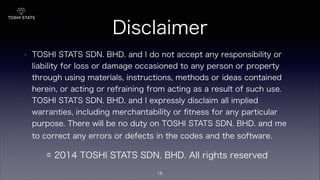 Disclaimer
• TOSHI STATS SDN. BHD. and I do not accept any responsibility or
liability for loss or damage occasioned to any person or property
through using materials, instructions, methods or ideas contained
herein, or acting or refraining from acting as a result of such use.
TOSHI STATS SDN. BHD. and I expressly disclaim all implied
warranties, including merchantability or ﬁtness for any particular
purpose. There will be no duty on TOSHI STATS SDN. BHD. and me
to correct any errors or defects in the codes and the software.
© 2014 TOSHI STATS SDN. BHD. All rights reserved
16
 