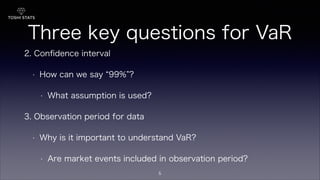 Three key questions for VaR
2. Conﬁdence interval
• How can we say 99% ?
• What assumption is used?
3. Observation period for data
• Why is it important to understand VaR?
• Are market events included in observation period?
5
 