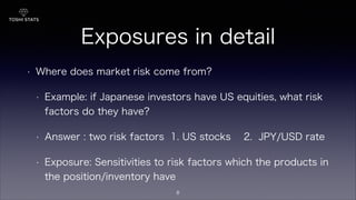 Exposures in detail
• Where does market risk come from?
• Example: if Japanese investors have US equities, what risk
factors do they have?
• Answer : two risk factors 1. US stocks 2. JPY/USD rate
• Exposure: Sensitivities to risk factors which the products in
the position/inventory have
8
 