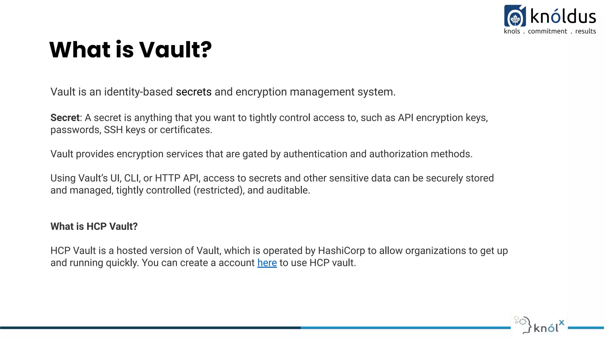 What is Vault?
Vault is an identity-based secrets and encryption management system.
Secret: A secret is anything that you want to tightly control access to, such as API encryption keys,
passwords, SSH keys or certiﬁcates.
Vault provides encryption services that are gated by authentication and authorization methods.
Using Vault’s UI, CLI, or HTTP API, access to secrets and other sensitive data can be securely stored
and managed, tightly controlled (restricted), and auditable.
What is HCP Vault?
HCP Vault is a hosted version of Vault, which is operated by HashiCorp to allow organizations to get up
and running quickly. You can create a account here to use HCP vault.
 