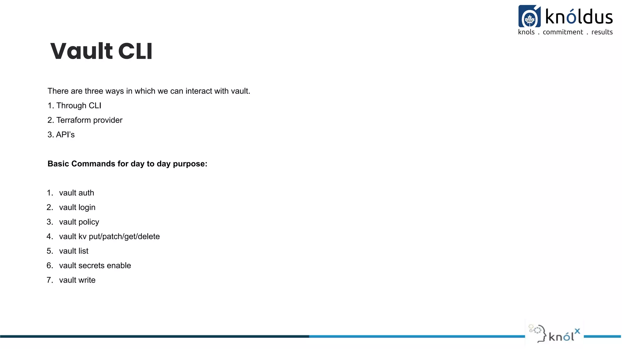 Vault CLI
There are three ways in which we can interact with vault.
1. Through CLI
2. Terraform provider
3. API’s
Basic Commands for day to day purpose:
1. vault auth
2. vault login
3. vault policy
4. vault kv put/patch/get/delete
5. vault list
6. vault secrets enable
7. vault write
 