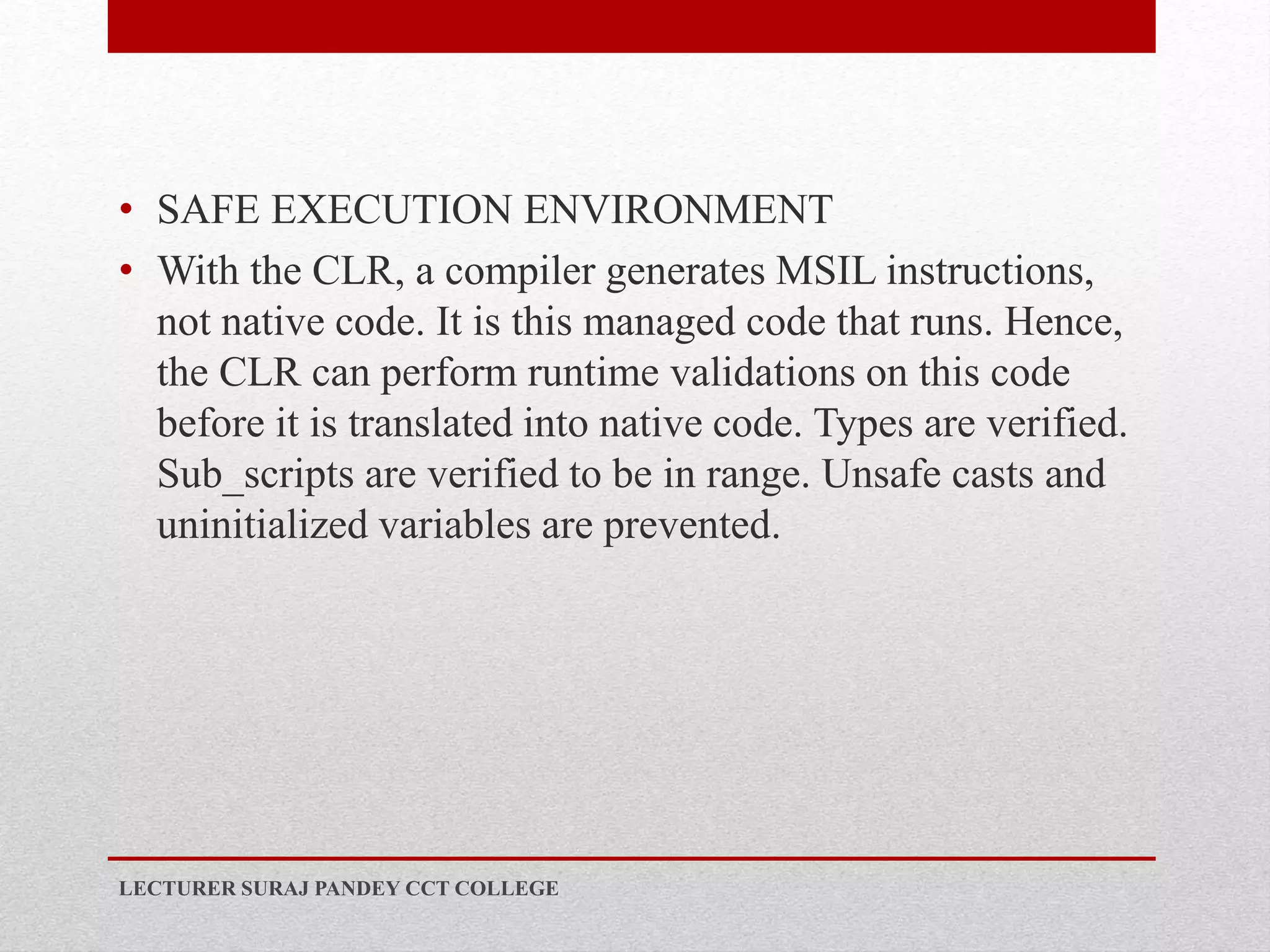 • SAFE EXECUTION ENVIRONMENT
• With the CLR, a compiler generates MSIL instructions,
not native code. It is this managed code that runs. Hence,
the CLR can perform runtime validations on this code
before it is translated into native code. Types are verified.
Sub_scripts are verified to be in range. Unsafe casts and
uninitialized variables are prevented.
LECTURER SURAJ PANDEY CCT COLLEGE
 