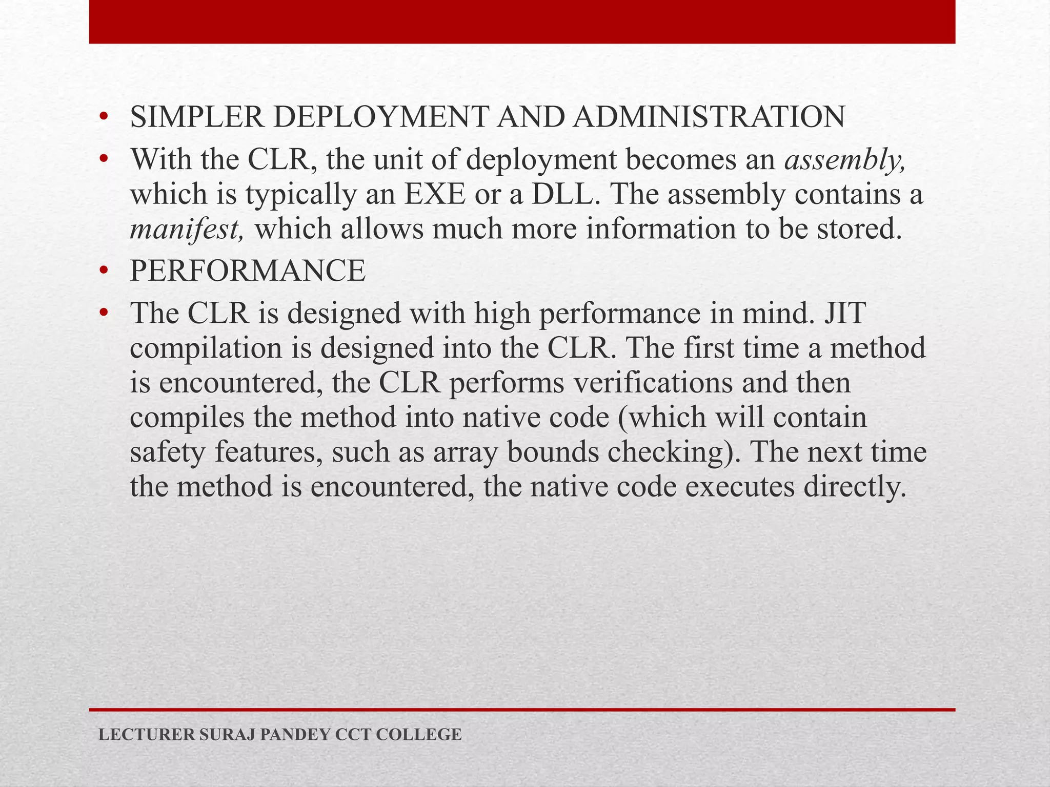 • SIMPLER DEPLOYMENT AND ADMINISTRATION
• With the CLR, the unit of deployment becomes an assembly,
which is typically an EXE or a DLL. The assembly contains a
manifest, which allows much more information to be stored.
• PERFORMANCE
• The CLR is designed with high performance in mind. JIT
compilation is designed into the CLR. The first time a method
is encountered, the CLR performs verifications and then
compiles the method into native code (which will contain
safety features, such as array bounds checking). The next time
the method is encountered, the native code executes directly.
LECTURER SURAJ PANDEY CCT COLLEGE
 