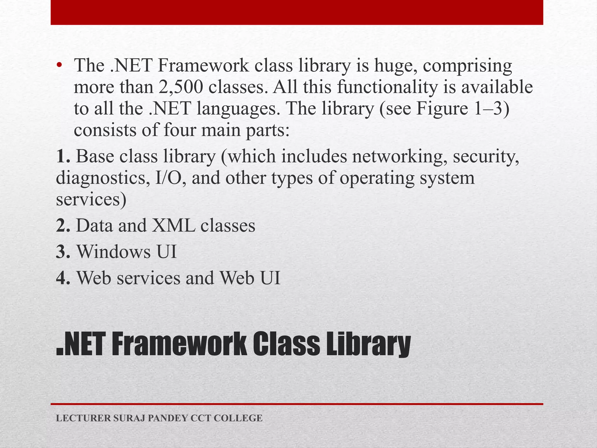 .NET Framework Class Library
• The .NET Framework class library is huge, comprising
more than 2,500 classes. All this functionality is available
to all the .NET languages. The library (see Figure 1–3)
consists of four main parts:
1. Base class library (which includes networking, security,
diagnostics, I/O, and other types of operating system
services)
2. Data and XML classes
3. Windows UI
4. Web services and Web UI
LECTURER SURAJ PANDEY CCT COLLEGE
 